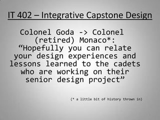 IT 402 – Integrative Capstone Design Colonel Goda -> Colonel (retired) Monaco*:  “Hopefully you can relate your design experiences and lessons learned to the cadets who are working on their senior design project” (* a little bit of history thrown in) 1 