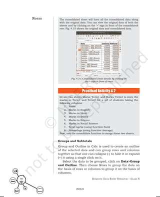 Domestic Data entry operator – class X
90
The consolidated sheet will have all the consolidated data along
with the original data. You can view the original data of both the
sheets and by clicking on the ‘+’ sign in front of the consolidated
row. Fig. 4.10 shows the original data and consolidated data.
Fig. 4.10: Consolidated sheet details by clicking on
the + sign in front of rows
Create two sheets Marks_Term1 and Marks_Term2 to store the
marks in Term1 and Term2 for a set of students taking the
following columns:
1. Name
2. Marks in English
3. Marks in Hindi
4. Marks in Maths
5. Marks in Science
6. Marks in Social Science
7. Total marks (using function Sum)
8. Percentage (using function Average)
Now, use the consolidate function to merge these two sheets.
Practical Activity 4.2
notes
Groups and Subtotals
Group and Outline in Calc is used to create an outline
of the selected data and can group rows and columns
together so that one can collapse (-) to hide it or expand
(+) it using a single click on it.
Select the data to be grouped, click on Data>Group
and Outline. Then choose Rows to group the data on
the basis of rows or columns to group it on the basis of
columns.
2023-24
 