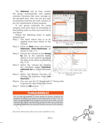 ElEctronic SprEadShEEt (advancEd) uSing librEofficE calc 91
The Subtotal tool in Calc creates
the group automatically and applies
common functions like sum, average on
the grouped data. One can use any type
of summary function for each column as
per the requirement of data analysis.
It can group subtotals by using
category and sorts them in ascending or
descending order so that one need not to
use filters.
Follow the following steps to apply
Subtotal tool.
Step 1. The sheet where this is to be
applied must have labels to the
column
Step 2. Click on Data menu and choose
Subtotals (Data>Subtotals) as
shown in Fig. 4.11.
Step 3. Choose the column in the Group
by list in the subtotal dialog
which is to be used for grouping
the data in the sheet as shown in
Fig. 4.12.
Step 4. Select the column by clicking
the checkbox under Calculate
subtotals for to create subtotals
for.
Step 5. Select the desired function by
clicking the function under Use
function.
Step 6. You can use the 2nd
Group and 3rd
Group tabs
to group the data in further levels.
Step 7. Click on OK button.
Fig. 4.11: Choosing subtotal option from
Data menu
Fig .4.12: Choose the column in the
Group by list
Let us take an example to store marks in various subjects by
students of Class X as shown in the table given in Fig. 4.13. To
take out the average of the subjects scored in each class, use the
subtotal tool which automatically group the data on a particular
column and perform the selected function on any of the column.
Practical Activity 4.3
2023-24
 