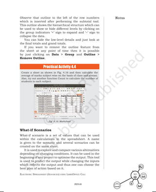 ElEctronic SprEadShEEt (advancEd) uSing librEofficE calc 93
Observe that outline to the left of the row numbers
which is inserted after performing the subtotal tool.
This outline shows the hierarchical structure which can
be used to show or hide different levels by clicking on
the group indicators ‘+’ sign to expand and ‘–’ sign to
collapse the data.
You can hide the low-level details and just look at
the final totals and grand totals.
If you want to remove the outline feature from
the sheet at any point of time then it is possible
by just clicking on Data > Group and Outline >
Remove Outline.
notes
Create a sheet as shown in Fig. 4.16 and then calculate the
average of marks subject wise on the basis of class and stream.
Also, try out another function Count to calculate the number of
students in each subject.
Fig. 4.16: Marksheet
Practical Activity 4.4
What-if Scenarios
What-if scenario is a set of values that can be used
within the calculations in the spreadsheet. A name
is given to the scenario and several scenarios can be
created on the same sheet.
It is used to explore and compare various alternatives
depending on changing conditions. It can be used in the
beginning of any project to optimise the output. This tool
is used to predict the output while changing the inputs
which reflects the output and thus one can choose the
best plan of action based on it.
2023-24
 
