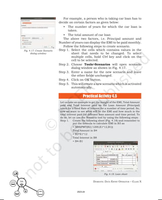 Domestic Data entry operator – class X
94
For example, a person who is taking car loan has to
decide on certain factors as given below:
• The number of years for which the car loan is
taken.
• The total amount of car loan
The above two factors, i.e. Principal amount and
Number of years can display the EMI to be paid monthly.
Follow the following steps to create scenario.
Step 1. Select the cells which contains values in the
sheet that needs to be changed. To select
multiple cells, hold Ctrl key and click on the
cell to be selected.
Step 2. Choose Tools>Scenarios will open scenario
dialog window as shown in Fig. 4.17.
Step 3. Enter a name for the new scenario and leave
the other fields unchanged.
Step 4. Click on OK button.
Step 5. This will create a new scenario which is activated
automatically.
Practical Activity 4.5
Fig. 4.17: Create Scenario
dialog window
Let us take an example to get the insight of the EMI, Total Amount
paid and Total Interest paid on the Loan Amount (Principal)
taken for a fixed Rate of Interest for a number of time period. So,
now we want to see what will be the EMI and how much is the
total interest paid for different loan amount and time period. To
do so, let us use the Scenario tool by using the following steps:
Step 1. Create the following sheet (Fig. 4.18) and remember to
put the formula to calculate EMI in B3 as
= ABS(PMT(B2/1200,E1*12,B1))
Total Amount in B4
= B3*E1*12
Total Interest in B8
= B4-B1
Fig. 4.18: Loan sheet
2023-24
 
