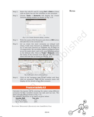ElEctronic SprEadShEEt (advancEd) uSing librEofficE calc 95
Step 2. Select the cells B1 and E1 using Ctrl + Click on these
cells as these two are the variables in this situation
Step 3. Choose Tools > Scenario will display the Create
Scenario dialog window as shown in Fig. 4.19.
Fig. 4.19: Create Scenario dialog window
Step 4. Write the name of the Scenario and click on OK button
will add this in the scenario list.
Step 5. Let us create two more scenarios as LAmt_2 and
LAmt_3 with Loan Amount as 2500000, No. of years
as 12 and Loan Amount as 2500000, No. of years as
10 respectively. We can define different scenarios to do
so on the same sheet, each with some different values
in the defined cells. Click on Tools > Scenario, write
the name of the scenario and click on OK. The Loan
sheet will look like as shown in the Fig. 4.20
Fig. 4.20: Loan sheet with scenarios
Step 6. Click on the navigator icon in the toolbar and then
click on scenarios. Click on the scenario name will
display all the details as per that scenario.
Calculate the income tax by entering the salary using different
scenarios for two variables income tax slab and tax rate. The
sheet should look as shown in Fig. 4.21.
The different scenarios to be taken as given below:
Income Slab Tax rate
7.5 to 10 lakhs 15%
10 to 12.5 lakhs 20%
Practical Activity 4.6
notes
2023-24
 