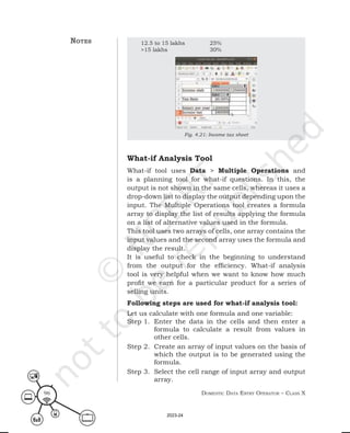 Domestic Data entry operator – class X
96
12.5 to 15 lakhs 25%
>15 lakhs 30%
Fig. 4.21: Income tax sheet
What-if Analysis Tool
What-if tool uses Data > Multiple Operations and
is a planning tool for what-if questions. In this, the
output is not shown in the same cells, whereas it uses a
drop-down list to display the output depending upon the
input. The Multiple Operations tool creates a formula
array to display the list of results applying the formula
on a list of alternative values used in the formula.
This tool uses two arrays of cells, one array contains the
input values and the second array uses the formula and
display the result.
It is useful to check in the beginning to understand
from the output for the efficiency. What-if analysis
tool is very helpful when we want to know how much
profit we earn for a particular product for a series of
selling units.
Following steps are used for what-if analysis tool:
Let us calculate with one formula and one variable:
Step 1. Enter the data in the cells and then enter a
formula to calculate a result from values in
other cells.
Step 2. Create an array of input values on the basis of
which the output is to be generated using the
formula.
Step 3. Select the cell range of input array and output
array.
notes
2023-24
 
