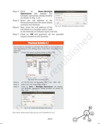 ElEctronic SprEadShEEt (advancEd) uSing librEofficE calc 97
Let us take an example to calculate the profit on annual series of
sale depending on the Selling Price, Cost Price and Fixed Cost
expenses.
Step 1. Create the sheet as given below in Fig. 4.23
Fig. 4.23: Sale_incentive sheet
Step 2. In Cell B5 enter the formula = B4 * ( B1 – B2) – B3
Step 3. Select the cell range from D2:E11
Step 4. Click on Data > Multiple Operations will display
the Multiple operations dialog window as shown in
Fig. 4.24.
Fig. 4.24: Performing Multiple Operations
Practical Activity 4.7
Fig. 4.22: Multiple operation dialog window
Step 4. Click on Data>Multiple
Operations will display the
multiple operations dialog window
as shown in Fig. 4.22.
Step 5. Enter the cell address in the
Formulas box from the sheet which
contains the formula
Step 6. Now, enter the cell address of the
cell which is a variable and is used
in the formula in Column input cell box.
Step 7. Click on OK will generate all the possible
outputs based on the formula.
2023-24
 