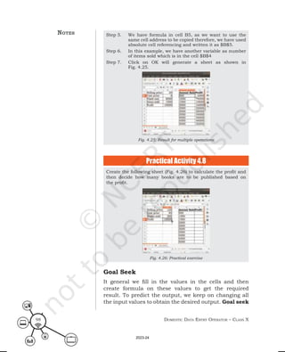 Domestic Data entry operator – class X
98
Step 5. We have formula in cell B5, as we want to use the
same cell address to be copied therefore, we have used
absolute cell referencing and written it as $B$5.
Step 6. In this example, we have another variable as number
of items sold which is in the cell $B$4
Step 7. Click on OK will generate a sheet as shown in
Fig. 4.25.
Fig. 4.25: Result for multiple operations
Create the following sheet (Fig. 4.26) to calculate the profit and
then decide how many books are to be published based on
the profit.
Fig. 4.26: Practical exercise
Practical Activity 4.8
Goal Seek
It general we fill in the values in the cells and then
create formula on these values to get the required
result. To predict the output, we keep on changing all
the input values to obtain the desired output. Goal seek
notes
2023-24
 