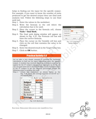 ElEctronic SprEadShEEt (advancEd) uSing librEofficE calc 99
Let us take a very simple example to perform the backward
calculation to find out an input depending upon the specific
output. A student has received marks in 4 subjects and has to
appear for the 5th
subject and plans an aggregate as 70. So, he
can use goal seek tool to check how many marks he has to score
in the 5th
subject to get the required percentage. Follow the
following steps to perform this task.
Step 1. Create the marksheet as shown below in the
Fig. 4.28. Enter the average function in cell B7 as =
Average(B2:B6)
Fig. 4.28: Marksheet
Practical Activity 4.9
Fig. 4.27: Goal seek
dialog window
helps in finding out the input for the specific output.
For example, if you want to know the number of units
produced to get the desired output then use Goal seek
analysis tool. Follow the following steps to use Goal
seek tool.
Step 1. Enter the values in the worksheet.
Step 2. Write the formula in the cell where the
calculation has to be used.
Step 3. Place the cursor in the formula cell, choose
Tools > Goal Seek.
Step 4. The Goal seek dialog window will appear as
shown in Fig. 4.27, the Formula cell box will
have the correct formula.
Step 5. Place the cursor on the Variable cell box and
click on the cell that contains the value to be
changed.
Step 6. Enter the desired result in the Target value box.
Step 7. Click on OK button.
2023-24
 