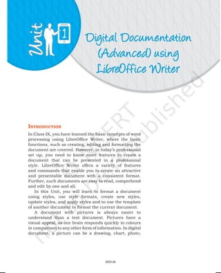 Digital Documentation
(Advanced) using
LibreOffice Writer
1
IntroductIon
In Class IX, you have learned the basic concepts of word
processing using LibreOffice Writer, where the basic
functions, such as creating, editing and formatting the
document are covered. However, in today’s professional
set up, you need to know more features to create a
document that can be presented in a professional
style. LibreOffice Writer offers a variety of features
and commands that enable you to create an attractive
and presentable document with a consistent format.
Further, such documents are easy to read, comprehend
and edit by one and all.
In this Unit, you will learn to format a document
using styles, use style formats, create new styles,
update styles, and apply styles and to use the template
of another document to format the current document.
A document with pictures is always easier to
understand than a text document. Pictures have a
visual appeal, as our brain responds quickly to colours
in comparison to any other form of information. In digital
document, a picture can be a drawing, chart, photo,
2023-24
 