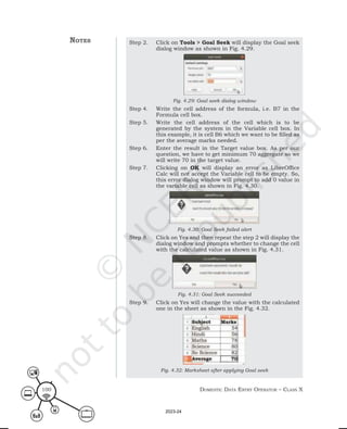 Domestic Data entry operator – class X
100
Step 2. Click on Tools > Goal Seek will display the Goal seek
dialog window as shown in Fig. 4.29.
Fig. 4.29: Goal seek dialog window
Step 4. Write the cell address of the formula, i.e. B7 in the
Formula cell box.
Step 5. Write the cell address of the cell which is to be
generated by the system in the Variable cell box. In
this example, it is cell B6 which we want to be filled as
per the average marks needed.
Step 6. Enter the result in the Target value box. As per our
question, we have to get minimum 70 aggregate so we
will write 70 in the target value.
Step 7. Clicking on OK will display an error as LibreOffice
Calc will not accept the Variable cell to be empty. So,
this error dialog window will prompt to add 0 value in
the variable cell as shown in Fig. 4.30.
Fig. 4.30: Goal Seek failed alert
Step 8. Click on Yes and then repeat the step 2 will display the
dialog window and prompts whether to change the cell
with the calculated value as shown in Fig. 4.31.
Fig. 4.31: Goal Seek succeeded
Step 9. Click on Yes will change the value with the calculated
one in the sheet as shown in the Fig. 4.32.
Fig. 4.32: Marksheet after applying Goal seek
notes
2023-24
 