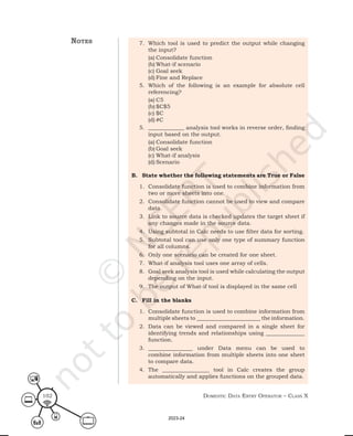 Domestic Data entry operator – class X
102
7. Which tool is used to predict the output while changing
the input?
(a) Consolidate function
(b) What-if scenario
(c) Goal seek
(d) Fine and Replace
5. Which of the following is an example for absolute cell
referencing?
(a) C5
(b) $C$5
(c) $C
(d) #C
5. _____________ analysis tool works in reverse order, finding
input based on the output.
(a) Consolidate function
(b) Goal seek
(c) What-if analysis
(d) Scenario
B. State whether the following statements are True or False
1. Consolidate function is used to combine information from
two or more sheets into one.
2. Consolidate function cannot be used to view and compare
data.
3. Link to source data is checked updates the target sheet if
any changes made in the source data.
4. Using subtotal in Calc needs to use filter data for sorting.
5. Subtotal tool can use only one type of summary function
for all columns.
6. Only one scenario can be created for one sheet.
7. What-if analysis tool uses one array of cells.
8. Goal seek analysis tool is used while calculating the output
depending on the input.
9. The output of What-if tool is displayed in the same cell
C. Fill in the blanks
1. Consolidate function is used to combine information from
multiple sheets to _______________________ the information.
2. Data can be viewed and compared in a single sheet for
identifying trends and relationships using ______________
function.
3. ________________ under Data menu can be used to
combine information from multiple sheets into one sheet
to compare data.
4. The _________________ tool in Calc creates the group
automatically and applies functions on the grouped data.
notes
2023-24
 
