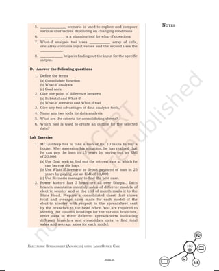 ElEctronic SprEadShEEt (advancEd) uSing librEofficE calc 103
5. _______________ scenario is used to explore and compare
various alternatives depending on changing conditions.
6. ______________ is a planning tool for what-if questions.
7. What-if analysis tool uses ____________ array of cells,
one array contains input values and the second uses the
_____________.
8. _____________ helps in finding out the input for the specific
output.
D. Answer the following questions
1. Define the terms
(a) Consolidate function
(b) What-if analysis
(c) Goal seek
2. Give one point of difference between
(a) Subtotal and What-if
(b) What-if scenario and What-if tool
3. Give any two advantages of data analysis tools.
4. Name any two tools for data analysis.
5. What are the criteria for consolidating sheets?
6. Which tool is used to create an outline for the selected
data?
Lab Exercise
1. Mr Gurdeep has to take a loan of Rs. 10 lakhs to buy a
house. After assessing his situation, he has realized that
he can pay the loan in 15 years by paying out an EMI
of 20,000.
(a) Use Goal seek to find out the interest rate at which he
can borrow the loan.
(b) Use What If Scenario to depict payment of loan in 25
years by paying out an EMI of 10,000.
(c) Use Scenario manager to find the best case.
2. Power Motors has 3 branches all over Bhopal. Each
branch maintains monthly sales of different models of
electric scooter and at the end of month mails it to the
State Head. Prepare a consolidated sheet that shows
total and average sales made for each model of the
electric scooter with respect to the spreadsheet sent
by the branches to the head office. You are required to
identify the column headings for the various branches,
enter data in three different spreadsheets indicating
different branches and consolidate data to find total
sales and average sales for each model.
notes
2023-24
 