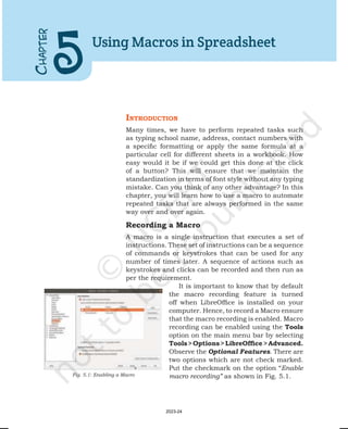 IntroductIon
Many times, we have to perform repeated tasks such
as typing school name, address, contact numbers with
a specific formatting or apply the same formula at a
particular cell for different sheets in a workbook. How
easy would it be if we could get this done at the click
of a button? This will ensure that we maintain the
standardization in terms of font style without any typing
mistake. Can you think of any other advantage? In this
chapter, you will learn how to use a macro to automate
repeated tasks that are always performed in the same
way over and over again.
Recording a Macro
A macro is a single instruction that executes a set of
instructions. These set of instructions can be a sequence
of commands or keystrokes that can be used for any
number of times later. A sequence of actions such as
keystrokes and clicks can be recorded and then run as
per the requirement.
It is important to know that by default
the macro recording feature is turned
off when LibreOffice is installed on your
computer. Hence, to record a Macro ensure
that the macro recording is enabled. Macro
recording can be enabled using the Tools
option on the main menu bar by selecting
Tools>Options>LibreOffice>Advanced.
Observe the Optional Features. There are
two options which are not check marked.
Put the checkmark on the option “Enable
macro recording” as shown in Fig. 5.1.
C
HAPTER
5
Using Macros in Spreadsheet
Fig. 5.1: Enabling a Macro
2023-24
 