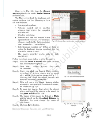 ElEctronic SprEadShEEt (advancEd) uSing librEofficE calc 105
Observe in Fig. 5.2, that the Record
Macro option found under Tools>Macros
is visible now.
The Macro records all the keyboard and
mouse actions but the following actions
are not recorded.
• Opening of windows
• Actions carried out in another
window than where the recording
was started.
• Window switching
• Actions that are not related to the
spreadsheet contents. For example,
changes made in the Options dialog,
macro organizer, customizing.
Fig. 5.2: Record Macro option after enabling macro
• Selections are recorded only if they are done by
using the keyboard (cursor traveling), but not
when the mouse is used.
• The macro recorder works only in Calc
and Writer.
Follow the steps given below to record a macro.
Step 1. Click on Tools > Macros and then click on
the Record Macro option.
Step 2. Now start taking actions that will
be recorded.
Step 3. Once you click on Record Macro option,
recording of actions starts and a small
alert will be displayed as shown in Fig. 5.3.
Clicking on “Stop Recording” button will
stop the recording of actions.
Step 4. This will open the Basic Macros dialog
window to save and run the created macro,
as shown in Fig. 5.4.
Step 5. To save the macro, first select the object
where you want the macro to be saved in
the Save Macro to list box.
Step 6. The name of the macro by default is Main
and is saved in the Standard Library in
Module1. You can change the name of
the macro.
Step 7. Click on Save button.
Fig. 5.3: Stop Recording button
Fig. 5.4: Basic Macros dialog
window
2023-24
 