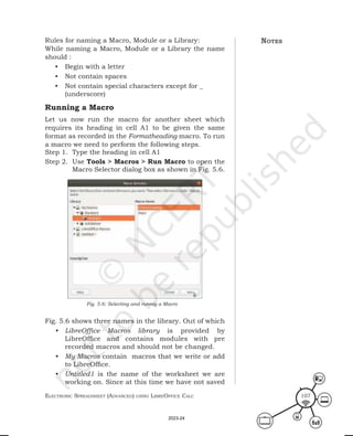 ElEctronic SprEadShEEt (advancEd) uSing librEofficE calc 107
notes
Rules for naming a Macro, Module or a Library:
While naming a Macro, Module or a Library the name
should :
• Begin with a letter
• Not contain spaces
• Not contain special characters except for _
(underscore)
Running a Macro
Let us now run the macro for another sheet which
requires its heading in cell A1 to be given the same
format as recorded in the Formatheading macro. To run
a macro we need to perform the following steps.
Step 1. Type the heading in cell A1
Step 2. Use Tools > Macros > Run Macro to open the
Macro Selector dialog box as shown in Fig. 5.6.
Fig. 5.6 shows three names in the library. Out of which
• LibreOffice Macros library is provided by
LibreOffice and contains modules with pre
recorded macros and should not be changed.
• My Macros contain macros that we write or add
to LibreOffice.
• Untitled1 is the name of the worksheet we are
working on. Since at this time we have not saved
Fig. 5.6: Selecting and runnig a Macro
2023-24
 