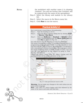Domestic Data entry operator – class X
108
Run a previously created Macro Formatheading.
Step 1. Type the heading in cell A1.
Step 2. Open the Macro selector dialog box by clicking Tools
-> Macros-> Run Macro
Step 3. Click on MyMacros > Standard > Module1. Then
select Formatheading from the Macro Name box and
click Run as shown in Fig. 5.6.
You will observe that the Heading in Cell A1 is formatted.
The action recorded by a macro is recorded as instructions in a
programming language called BASIC. It is also possible to view
and thus edit the code of a macro. But remember, it is advised to
edit a macro only if you have knowledge of the language in which
the macro is written which is BASIC in case of CALC. You can
view the code generated for the macros by going to Tools >
Macros > Edit Macros.
Choose the macro name from the Object Catalog and the
associated code will be visible as shown in Fig. 5.7.
Fig. 5.7: Code generated for macro in IDE
Warning – Do not make any changes to the code unless you are
aware of the language.
Note – The code of a macro begins with Sub followed by the
name of the macro and ends with End Sub .
the worksheet with another name it is showing
Untitled1. You will see further that Untitled1 will
be replaced with the name of the spreadsheet.
Step 3. Select the library and module in the Library
list.
Step 4. Select the macro in the Macro name list.
Step 5. Click Run to run the macro.
Practical Activity 5.2
notes
2023-24
 
