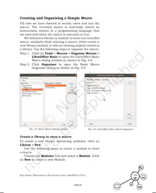 ElEctronic SprEadShEEt (advancEd) uSing librEofficE calc 109
Creating and Organising a Simple Macro
Till now we have learned to record, store and run the
macro. The recorded macro is internally stored as
instructions written in a programming language that
are executed when the macro is executed or run.
We selected a library or module to store our recorded
macro, similarly while creating a macro, either create a
new library/module or edit an existing module stored in
a library. Use the following steps to organize the macro.
Step 1. Click on Tools > Macros > Organize Macros >
LibreOffice Basic to open the LibreOffice Basic
Macro dialog window as shown in Fig. 5.8.
Step 2. Click Organizer to open the Basic Macro
Organizer dialog as shown in Fig. 5.9.
Fig. 5.8: Basic Macro dialog window Fig. 5.9: LibreOffice Basic Macro Organiser
Create a library to store a macro
To create a new library containing modules, click on
Library > New.
Use the following steps to create a module to store
a macro.
Choose the Modules Tab and select a Module. Click
on New to create a new Module.
2023-24
 