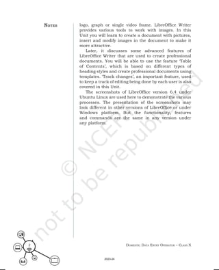 Domestic Data entry operator – class X
2
logo, graph or single video frame. LibreOffice Writer
provides various tools to work with images. In this
Unit you will learn to create a document with pictures,
insert and modify images in the document to make it
more attractive.
Later, it discusses some advanced features of
LibreOffice Writer that are used to create professional
documents. You will be able to use the feature ‘Table
of Contents’, which is based on different types of
heading styles and create professional documents using
templates. ‘Track changes’, an important feature, used
to keep a track of editing being done by each user is also
covered in this Unit.
The screenshots of LibreOffice version 6.4 under
Ubuntu Linux are used here to demonstrate the various
processes. The presentation of the screenshots may
look different in other versions of LibreOffice or under
Windows platform. But the functionality, features
and commands are the same in any version under
any platform.
notes
2023-24
 