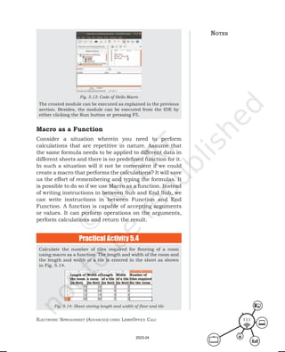 ElEctronic SprEadShEEt (advancEd) uSing librEofficE calc 111
notes
Fig. 5.13: Code of Hello Macro
The created module can be executed as explained in the previous
section. Besides, the module can be executed from the IDE by
either clicking the Run button or pressing F5.
Calculate the number of tiles required for flooring of a room
using macro as a function. The length and width of the room and
the length and width of a tile is entered in the sheet as shown
in Fig. 5.14.
Fig. 5.14: Sheet storing length and width of floor and tile
Macro as a Function
Consider a situation wherein you need to perform
calculations that are repetitive in nature. Assume that
the same formula needs to be applied to different data in
different sheets and there is no predefined function for it.
In such a situation will it not be convenient if we could
create a macro that performs the calculations? It will save
us the effort of remembering and typing the formulas. It
is possible to do so if we use Macro as a function. Instead
of writing instructions in between Sub and End Sub, we
can write instructions in between Function and End
Function. A function is capable of accepting arguments
or values. It can perform operations on the arguments,
perform calculations and return the result.
Practical Activity 5.4
2023-24
 