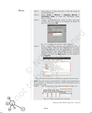 Domestic Data entry operator – class X
112
Step 1. Enter data in a sheet and save it with the name as
Calculatetiles.ods
Step 2. Select Tools > Macros > Organize Macros >
LibreOffice Basic to open the LibreOffice Basic
Macros dialog.
Step 3. Choose Calculatetiles.ods. Click on New and type
a name. We have named it as Calctiles as shown in
Fig. 5.15 and press OK.
Fig. 5.15: Creating a New Module to define function
Step 4. Write a function to calculate the number of tiles. A
function starts with Function followed by the name
of the function and then the statements to calculate
area of the floor, tiles and number of tiles and store
the final result in the name of the function as shown
in Fig. 5.16. Press the Save button on the toolbar or
press Ctrl+S.
Fig. 5.16: IDE showing function definition to calculate number of tiles
Note: The text in grey is preceded by ‘ (single quote) indicating it
is a comment. A comment is written to write descriptive text to
support the code.
Step 5. Use the function in the sheet as shown in Fig. 5.17.
Fig. 5.17: Sheet using Macro as a function
notes
2023-24
 