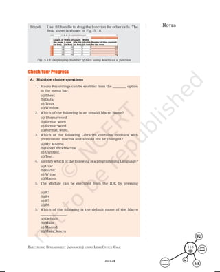 ElEctronic SprEadShEEt (advancEd) uSing librEofficE calc 113
A. Multiple choice questions
1. Macro Recordings can be enabled from the ________ option
in the menu bar.
(a) Sheet
(b) Data
(c) Tools
(d) Window.
2. Which of the following is an invalid Macro Name?
(a) 1formatword
(b) format word
(c) format*word
(d) Format_word.
3. Which of the following Libraries contains modules with
prerecorded macros and should not be changed?
(a) My Macros
(b) LibreOfficeMacros
(c) Untitled1
(d) Test.
4. Identify which of the following is a programming Language?
(a) Calc
(b) BASIC
(c) Writer
(d) Macro.
5. The Module can be executed from the IDE by pressing
_________________.
(a) F3
(b) F4
(c) F5
(d) F6
5. Which of the following is the default name of the Macro
_______________.
(a) Default
(b) Main
(c) Macro1
(d) Main_Macro
Step 6. Use fill handle to drag the function for other cells. The
final sheet is shown in Fig. 5.18.
Fig. 5.18: Displaying Number of tiles using Macro as a function
Check Your Progress
notes
2023-24
 