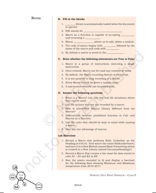 Domestic Data entry operator – class X
114
B. Fill in the blanks
1. ________ library is automatically loaded when the document
is opened.
2. IDE stands for _______________________________.
3. Macro as a function is capable of accepting ___________
and returning a ____________.
4. Macro ________________ allows us to add, delete a module.
5. The code of macro begins with __________ followed by the
name of the macro and ends with __________.
6. By default a macro is saved in the _____________ .
C. State whether the following statements are True or False
1. Macro is a group of instructions executing a single
instruction.
2. Once created, Macro can be used any number of times.
3. By default, the Macro recording feature is turned on.
4. It is not possible to stop recording of a Macro.
5. Every Macro should be given a unique name.
6. A macro once created can be edited later.
D. Answer the following questions
1. What is a Macro? List any two real life situations where
they can be used.
2. List the actions that are not recorded by a macro.
3. How is LibreOffice Macros Library different from my
Macros?
4. Differentiate between predefined function in Calc and
Macros as a function
5. List the rules that should be kept in mind while naming
a macro.
6. Give any one advantage of macros.
Lab Exercises
1. Record a Macro that performs Bold, Underline on the
Heading in Cell A1. Give macro the name BoldunderlineA1
and save it in a New Module named Basic Formatting which
is created in a New Library named DocumenHeadingA1.
2. Record a Macro that creates a bar chart for data stored in
cells A2 – A9 and K2 to K9.
3. Run the macro recorded in (i) and display a barchart
for the following data showing Minimum and Maximum
temperature from 2010-2017.
notes
2023-24
 