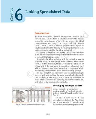 IntroductIon
We have learned in Class IX to organise the data in a
spreadsheet. Let us take a situation where the marks
scored by each student of three terms in three terminal
examinations are stored in three different sheets
Term1, Term2, Term3. Now to generate final result in
single result sheet by finding the average marks of each
subject, what would be the ideal solution?
Retyping or copying the marks can be one solution
but it will be time consuming and also there are chances
of committing typing errors.
Instead, the ideal solution will be to find a way to
refer the marks stored in the sheets Term1, Term2 and
Term3. In this manner, there are nearly no chances of
errors and if the marks of a subject are changed, they
will be reflected and thus ensuring correctness while
performing calculations, such as calculating average.
In this chapter, we will learn how to create multiple
sheets, and also to link the data in multiple sheets. It
can be done in two ways, one is creating reference to
other sheets/documents by using keyboard and mouse,
and other is by linking external data.
Setting up Multiple Sheets
Let us consider a worksheet
storing marks of the first term in
a sheet named Term1 as shown in
Fig. 6.1.
To add a new sheet in the
spreadsheet, click on the Add Sheet
by clicking on the (+) sign located
intheleftbottomofthespreadsheet.
C
HAPTER
6
Linking Spreadsheet Data
Fig. 6.1: Marks scored by students in Term1
2023-24
 