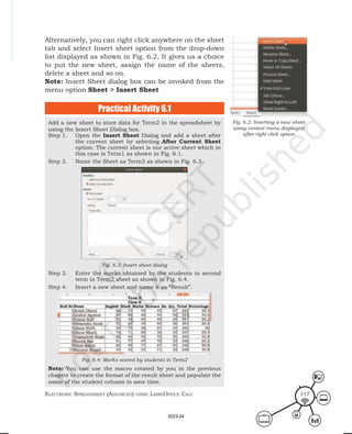 ElEctronic SprEadShEEt (advancEd) uSing librEofficE calc 117
Alternatively, you can right click anywhere on the sheet
tab and select Insert sheet option from the drop-down
list displayed as shown in Fig. 6.2. It gives us a choice
to put the new sheet, assign the name of the sheets,
delete a sheet and so on.
Note: Insert Sheet dialog box can be invoked from the
menu option Sheet > Insert Sheet
Fig. 6.2: Inserting a new sheet
using context menu displayed
after right click option
Add a new sheet to store data for Term2 in the spreadsheet by
using the Insert Sheet Dialog box.
Step 1. Open the Insert Sheet Dialog and add a sheet after
the current sheet by selecting After Current Sheet
option. The current sheet is our active sheet which in
this case is Term1 as shown in Fig. 6.1.
Step 2. Name the Sheet as Term2 as shown in Fig. 6.3.
Fig. 6.3: Insert sheet dialog
Step 3. Enter the marks obtained by the students in second
term in Term2 sheet as shown in Fig. 6.4.
Step 4. Insert a new sheet and name it as “Result”.
Fig. 6.4: Marks scored by students in Term2
Note: You can use the macro created by you in the previous
chapter to create the format of the result sheet and populate the
name of the student column to save time.
Practical Activity 6.1
2023-24
 