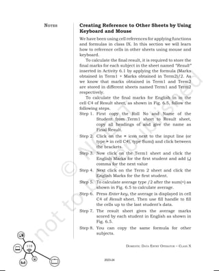 Domestic Data entry operator – class X
118
Creating Reference to Other Sheets by Using
Keyboard and Mouse
We have been using cell references for applying functions
and formulas in class IX. In this section we will learn
how to reference cells in other sheets using mouse and
keyboard.
To calculate the final result, it is required to store the
final marks for each subject in the sheet named “Result”
inserted in Activity 6.1 by applying the formula (Marks
obtained in Term1 + Marks obtained in Term2)/2. As
we know that marks obtained in Term1 and Term2
are stored in different sheets named Term1 and Term2
respectively.
To calculate the final marks for English in in the
cell C4 of Result sheet, as shown in Fig. 6.5, follow the
following steps.
Step 1. First copy the Roll No and Name of the
Student from Term1 sheet to Result sheet,
copy all headings of and give the name as
Final Result.
Step 2. Click on the = icon next to the input line (or
type = in cell C4), type Sum() and click between
the brackets.
Step 3. Now click on the Term1 sheet and click the
English Marks for the first student and add (,)
comma for the next value
Step 4. Next click on the Term 2 sheet and click the
English Marks for the first student.
Step 5. To calculate average type /2 after the sum(+) as
shown in Fig. 6.5 to calculate average.
Step 6. Press Enter key, the average is displayed in cell
C4 of Result sheet. Then use fill handle to fill
the cells up to the last student’s data.
Step 7. The result sheet gives the average marks
scored by each student in English as shown in
Fig. 6.5.
Step 8. You can copy the same formula for other
subjects.
notes
2023-24
 