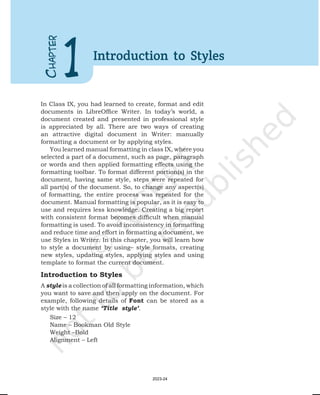 In Class IX, you had learned to create, format and edit
documents in LibreOffice Writer. In today’s world, a
document created and presented in professional style
is appreciated by all. There are two ways of creating
an attractive digital document in Writer: manually
formatting a document or by applying styles.
You learned manual formatting in class IX, where you
selected a part of a document, such as page, paragraph
or words and then applied formatting effects using the
formatting toolbar. To format different portion(s) in the
document, having same style, steps were repeated for
all part(s) of the document. So, to change any aspect(s)
of formatting, the entire process was repeated for the
document. Manual formatting is popular, as it is easy to
use and requires less knowledge. Creating a big report
with consistent format becomes difficult when manual
formatting is used. To avoid inconsistency in formatting
and reduce time and effort in formatting a document, we
use Styles in Writer. In this chapter, you will learn how
to style a document by using– style formats, creating
new styles, updating styles, applying styles and using
template to format the current document.
Introduction to Styles
A style is a collection of all formatting information, which
you want to save and then apply on the document. For
example, following details of Font can be stored as a
style with the name ‘Title style’.
Size – 12
Name – Bookman Old Style
Weight –Bold
Alignment – Left
C
HAPTER
1 Introduction to Styles
2023-24
 