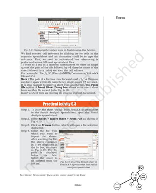 ElEctronic SprEadShEEt (advancEd) uSing librEofficE calc 121
Fig. 6.9: Displaying the highest score in English using Max function
We had selected cell reference by clicking on the cells in the
separate spreadsheet and an alternative could be to type the
reference. First, we need to understand how referencing is
performed across different spreadsheet files.
To refer to a cell in a different spreadsheet we write in single
quotes the path of the file followed by #$ then the name of the
sheet followed by a . (dot) and then the cell address.
For example: ‘file:///C:/Users/ADMIN/Documents/X-A.ods’#
$Result.C4
Note : The path of a file has three forward slash ///. A filename
can have space within its name hence single quotes (‘ ‘) are used.
It is also possible to insert a sheet from another file. The From
file option of Insert Sheet Dialog box allows us to insert sheet
from another file as well (refer Fig. 6.10).
Insert a sheet from an existing file into the current document.
Practical Activity 6.3
Step 1. To insert the sheet “Result” from Result-X-A spreadsheet
in the Result Analysis spreadsheet, open the Result
Analysis spreadsheet.
Step 2. Select Sheet > Insert Sheet > From File as shown in
Fig. 6.10.
Step 3. Click on Browse button, which will open a file selection
dialog box.
Step 4. Select the file from
which you want to
import the sheets.
After selecting the file,
the sheets contained
in it are displayed in
the list box, as shown
in Fig. 6.10. The file
path is displayed
below this box.
Select the sheet to
be inserted from the
list box.
Fig. 6.10: Inserting Result sheet of
Result-X-A spreadsheet into Result
Analysis spreadsheet
notes
2023-24
 