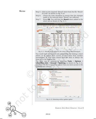 Domestic Data entry operator – class X
122
Step 5. Click on the required “Result” sheet from the file “Result-
X-A.ods” as shown in Fig. 6.10.
Step 6. Check the Link checkbox to ensure that the changes
made in the selected sheet “Result” are reflected.
Step 7. Press OK. You will find the Result sheet added to the
sheet tab as shown in Fig. 6.11.
Fig. 6.11: Result sheet added to the sheet Tab of ResultAnalysis
You could have also copied and pasted data but linking a sheet
allows us to always have access to “live” data from another
spreadsheet. A “live” data means that the data is always the
same as in the original file.
The links can be updated by selecting Tools > Options >
LibreOffice Calc > General > Updating, as shown in Fig. 6.12,
whenever the file is opened to ensure that you have access to the
updated data always.
Fig. 6.12: Selecting online update option
notes
2023-24
 
