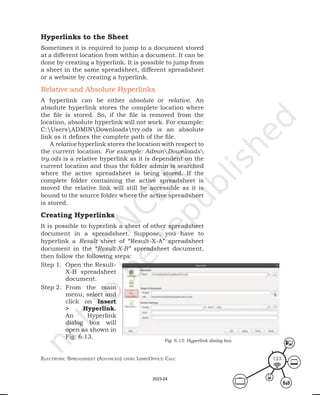 ElEctronic SprEadShEEt (advancEd) uSing librEofficE calc 123
Hyperlinks to the Sheet
Sometimes it is required to jump to a document stored
at a different location from within a document. It can be
done by creating a hyperlink. It is possible to jump from
a sheet in the same spreadsheet, different spreadsheet
or a website by creating a hyperlink.
Relative and Absolute Hyperlinks
A hyperlink can be either absolute or relative. An
absolute hyperlink stores the complete location where
the file is stored. So, if the file is removed from the
location, absolute hyperlink will not work. For example:
C:UsersADMINDownloadstry.ods is an absolute
link as it defines the complete path of the file.
A relative hyperlink stores the location with respect to
the current location. For example: AdminDownloads
try.ods is a relative hyperlink as it is dependent on the
current location and thus the folder admin is searched
where the active spreadsheet is being stored. If the
complete folder containing the active spreadsheet is
moved the relative link will still be accessible as it is
bound to the source folder where the active spreadsheet
is stored.
Creating Hyperlinks
It is possible to hyperlink a sheet of other spreadsheet
document in a spreadsheet. Suppose, you have to
hyperlink a Result sheet of “Result-X-A” spreadsheet
document in the “Result-X-B” spreadsheet document,
then follow the following steps:
Step 1. Open the Result-
X-B spreadsheet
document.
Step 2. From the main
menu, select and
click on Insert
> Hyperlink.
An Hyperlink
dialog box will
open as shown in
Fig. 6.13.
Fig. 6.13: Hyperlink dialog box
2023-24
 