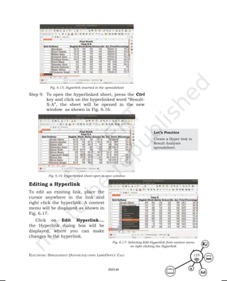 ElEctronic SprEadShEEt (advancEd) uSing librEofficE calc 125
Fig. 6.15: Hyperlink inserted in the spreadsheet
Step 9. To open the hyperlinked sheet, press the Ctrl
key and click on the hyperlinked word “Result-
X-A”, the sheet will be opened in the new
window as shown in Fig. 6.16.
Fig. 6.16: Hyperlinked sheet open in new window
Editing a Hyperlink
To edit an existing link, place the
cursor anywhere in the link and
right click the hyperlink. A context
menu will be displayed as shown in
Fig. 6.17.
Click on Edit Hyperlink...,
the Hyperlink dialog box will be
displayed, where you can make
changes to the hyperlink.
Let’s Practice
Create a Hyper link to
Result Analysis
spreadsheet.
Fig. 6.17: Selecting Edit Hyperlink from context menu
on right clicking the Hyperlink
2023-24
 