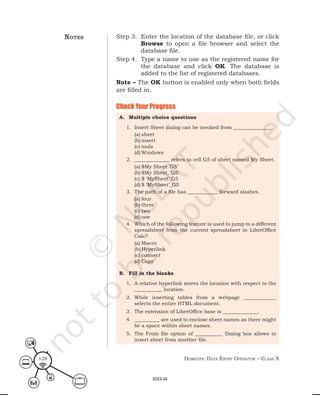 Domestic Data entry operator – class X
128
Check Your Progress
A. Multiple choice questions
1. Insert Sheet dialog can be invoked from _______________.
(a) sheet
(b) insert
(c) tools
(d) Windows
2. ______________ refers to cell G5 of sheet named My Sheet.
(a) $My Sheet.’G5’
(b) $My Sheet_’G5’
(c) $ ‘MySheet’.G5
(d) $ ‘MySheet’_G5
3. The path of a file has ____________ forward slashes.
(a) four
(b) three
(c) two
(d) one
4. Which of the following feature is used to jump to a different
spreadsheet from the current spreadsheet in LibreOffice
Calc?
(a) Macro
(b) Hyperlink
(c) connect
(d) Copy
B. Fill in the blanks
1. A relative hyperlink stores the location with respect to the
___________ location.
2. While inserting tables from a webpage _____________
selects the entire HTML document.
3. The extension of LibreOffice base is ______________.
4. __________ are used to enclose sheet names as there might
be a space within sheet names.
5. The From file option of ___________ Dialog box allows to
insert sheet from another file.
notes Step 3. Enter the location of the database file, or click
Browse to open a file browser and select the
database file.
Step 4. Type a name to use as the registered name for
the database and click OK. The database is
added to the list of registered databases.
Note – The OK button is enabled only when both fields
are filled in.
2023-24
 