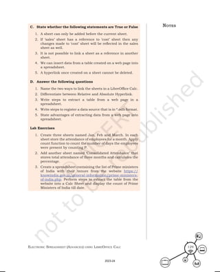 ElEctronic SprEadShEEt (advancEd) uSing librEofficE calc 129
notes
C. State whether the following statements are True or False
1. A sheet can only be added before the current sheet.
2. If ‘sales’ sheet has a reference to ‘cost’ sheet then any
changes made to ‘cost’ sheet will be reflected in the sales
sheet as well.
3. It is not possible to link a sheet as a reference in another
sheet.
4. We can insert data from a table created on a web page into
a spreadsheet.
5. A hyperlink once created on a sheet cannot be deleted.
D. Answer the following questions
1. Name the two ways to link the sheets in a LibreOffice Calc.
2. Differentiate between Relative and Absolute Hyperlink.
3. Write steps to extract a table from a web page in a
spreadsheet.
4. Write steps to register a data source that is in *.odb format.
5. State advantages of extracting data from a web page into
spreadsheet.
Lab Exercises
1. Create three sheets named Jan, Feb and March. In each
sheet store the attendance of employees for a month. Apply
count function to count the number of days the employees
were present by counting P.
2. Add another sheet named ‘Consolidated Attendance’ that
stores total attendance of three months and calculates the
percentage.
3. Create a spreadsheet containing the list of Prime ministers
of India with their tenure from the website https://
knowindia.gov.in/general-information/prime-ministers-
of-india.php. Perform steps to extract the table from the
website into a Calc Sheet and display the count of Prime
Ministers of India till date.
2023-24
 