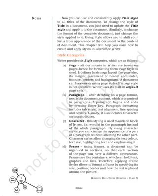 Domestic Data entry operator – class X
4
Now you can use and consistently apply Title style
to all titles of the document. To change the style of
Title in a document, you just need to update the Title
style and apply it to the document. Similarly, to change
the format of the complete document, just change the
style applied to it. Using Style allows you to shift your
focus from appearance of the document to the content
of document. This chapter will help you learn how to
create and apply styles in Libreoffice Writer.
Style Categories
Writer provides six Style categories, which are as follows:
(a) Page – all documents in Writer are based on
pages, hence for formatting them, Page Style is
used. It defines basic page layout like page size,
its margin, placement of header and footer,
footnote, borders and background. A document
can have one or many page styles. If a page style
is not specified, Writer uses its built-in Default
page style.
(b) Paragraph – after deciding on a page format,
next is the document content, which is organised
in paragraphs. A paragraph begins and ends
by pressing Enter key. Paragraph formatting
includes tab stops, text alignment, line spacing
and borders. Usually, it also includes Character
styling attributes.
(c) Character – this styling is used to work on block
of letters, i.e. word(s) in the paragraph instead
of the whole paragraph. By using character
styles, you can change the appearance of a part
of a paragraph without affecting the other part.
Character styles allow changing the text colour,
text size, highlighting text and emphasising it.
(d) Frame – using frames, a document can be
organised in sections, so that each section
of the page can have a different appearance.
Frames are like containers, which can hold text,
graphics and lists. Therefore, applying Frame
Styles allows to format a frame by specifying its
size, position, border and how the text is placed
around the picture.
notes
2023-24
 