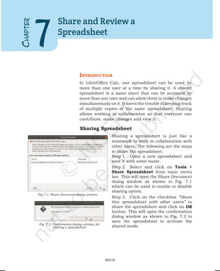 IntroductIon
In LibreOffice Calc, one spreadsheet can be used by
more than one user at a time by sharing it. A shared
spreadsheet is a same sheet that can be accessed by
more than one user and can allow them to make changes
simultaneously on it. It saves the trouble of keeping track
of multiple copies of the same spreadsheet. Sharing
allows working in collaboration so that everyone can
contribute, make changes and view it.
C
HAPTER
7
Share and Review a
Spreadsheet
Fig 7.1: Share Document dialog window
Fig. 7.2: Confirmation dialog window for
sharing a spreadsheet
Sharing Spreadsheet
Sharing a spreadsheet is just like a
teamwork to work in collaboration with
other users. The following are the steps
to share the spreadsheet.
Step 1. Open a new spreadsheet and
save it with some name.
Step 2. Select and click on Tools >
Share Spreadsheet from main menu
bar. This will open the Share Document
dialog window as shown in Fig. 7.1
which can be used to enable or disable
sharing option.
Step 3. Click on the checkbox “Share
this spreadsheet with other users” to
share the spreadsheet and click on OK
button. This will open the confirmation
dialog window as shown in Fig. 7.2 to
save the spreadsheet to activate the
shared mode.
2023-24
 