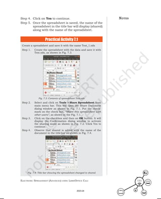 ElEctronic SprEadShEEt (advancEd) uSing librEofficE calc 131
Step 4. Click on Yes to continue.
Step 5. Once the spreadsheet is saved, the name of the
spreadsheet in the title bar will display (shared)
along with the name of the spreadsheet.
Create a spreadsheet and save it with the name Test_1.ods
Step 1. Create the spreadsheet with the data and save it with
Test.ods, as shown in Fig. 7.3.
Fig. 7.3: Contents of spreadsheet Test.ods
Step 2. Select and click on Tools > Share Spreadsheet from
main menu bar. This will open the Share Document
dialog window as shown in Fig. 7.1. Put the check-
mark on the check box, “Share this spreadsheet with
other users”, as shown in the Fig. 7.1.
Step 3. Click on the checkbox and then on OK button. It will
display the Confirmation dialog window to activate
the sharing mode as shown in Fig. 7.2. Click Yes to
continue.
Step 4. Observe that shared is added with the name of the
document in the title bar as shown in Fig. 7.4.
Fig. 7.4: Title bar showing the spreadsheet changed to shared
Practical Activity 7.1
notes
2023-24
 