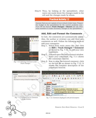 Domestic Data entry operator – class X
134
Step 8. Thus, by looking at the spreadsheet, other
users can easily know the changes made in the
cell and the changes made by whom.
Assume that you are captain of your school cricket team. Prepare
the budget in the spreadsheet for the current academic year.
Turn ON the feature Track Changes > Record and ask other
team members to make necessary changes in the spreadsheet.
Practical Activity 7.2
Add, Edit and Format the Comments
In Calc, the comments are automatically added.
Also, the author or reviewer can add their own
comments as well. Follow the following steps to
add your comments:
Step 1. Select from main menu bar and click
on Edit > Track Changes > Comment
as shown in Fig. 7.10, to add your own
comments.
Step 2. This will open the Add comment window.
Enter your comments. Fig. 7.11 shows
the comments entered.
Step 3. Now to view the entered comment, click
on the cell B6 as shown in Fig. 7.12. It
shows the complete description of the
comments entered.
Fig. 7.10: Selecting Comment under
Track Changes
Fig. 7.11: Entering text in Comment
dialog window
Fig. 7.12: Comment displayed with full description
2023-24
 