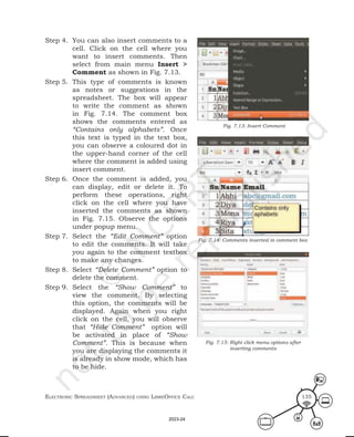 ElEctronic SprEadShEEt (advancEd) uSing librEofficE calc 135
Step 4. You can also insert comments to a
cell. Click on the cell where you
want to insert comments. Then
select from main menu Insert >
Comment as shown in Fig. 7.13.
Step 5. This type of comments is known
as notes or suggestions in the
spreadsheet. The box will appear
to write the comment as shown
in Fig. 7.14. The comment box
shows the comments entered as
“Contains only alphabets”. Once
this text is typed in the text box,
you can observe a coloured dot in
the upper-hand corner of the cell
where the comment is added using
insert comment.
Step 6. Once the comment is added, you
can display, edit or delete it. To
perform these operations, right
click on the cell where you have
inserted the comments as shown
in Fig. 7.15. Observe the options
under popup menu.
Step 7. Select the “Edit Comment” option
to edit the comments. It will take
you again to the comment textbox
to make any changes.
Step 8. Select “Delete Comment” option to
delete the comment.
Step 9. Select the “Show Comment” to
view the comment. By selecting
this option, the comments will be
displayed. Again when you right
click on the cell, you will observe
that “Hide Comment” option will
be activated in place of “Show
Comment”. This is because when
you are displaying the comments it
is already in show mode, which has
to be hide.
Fig. 7.13: Insert Comment
Fig. 7.14: Comments inserted in comment box
Fig. 7.15: Right click menu options after
inserting comments
2023-24
 