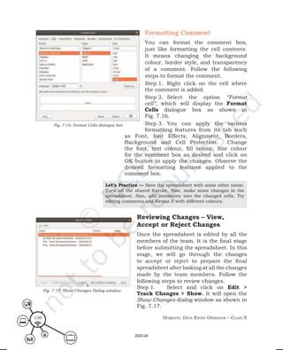 Domestic Data entry operator – class X
136
Formatting Comment
You can format the comment box,
just like formatting the cell contents.
It means changing the background
colour, border style, and transparency
of a comment. Follow the following
steps to format the comment.
Step 1. Right click on the cell where
the comment is added.
Step 2. Select the option “Format
cell”, which will display the Format
Cells dialogue box as shown in
Fig. 7.16.
Step 3. You can apply the various
formatting features from its tab such
as Font, font Effects, Alignment, Borders,
Background and Cell Protection. Change
the font, text colour, fill colour, line colour
for the comment box as desired and click on
OK button to apply the changes. Observe the
desired formatting features applied to the
comment box.
Fig. 7.16: Format Cells dialogue box
Let’s Practice — Save the spreadsheet with some other name.
Turn off the shared feature. Now, make some changes in the
spreadsheet. Also, add comments into the changed cells. Try
editing comments and format it with different colours.
Reviewing Changes – View,
Accept or Reject Changes
Once the spreadsheet is edited by all the
members of the team. It is the final stage
before submitting the spreadsheet. In this
stage, we will go through the changes
to accept or reject to prepare the final
spreadsheet after looking at all the changes
made by the team members. Follow the
following steps to review changes.
Step 1. Select and click on Edit >
Track Changes > Show. It will open the
Show Changes dialog window as shown in
Fig. 7.17.
Fig. 7.17: Show Changes Dialog window
2023-24
 
