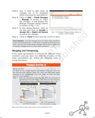 ElEctronic SprEadShEEt (advancEd) uSing librEofficE calc 137
Step 2. This is used to plan what all
changes are to be displayed
while reviewing the spreadsheet.
Step 3. Click on Edit > Track Changes
> Manage to accept or reject
the changes. It will display the
Manage Changes dialog window
as shown in Fig. 7.18.
Step 3. In this dialog window, click on
the line and click on Accept or
Accept All or Reject All button
to review the changes.
Step 4. Click on Close button once the review is done.
Let’s Practice — As the changes done by other team members
in the Practical Exercise 7.4 has been recorded by the feature in
Calc, now you just review those changes and accept or reject the
necessary changes done by other team members.
Merge two files
To work on our earlier created spreadsheet Test.ods, save the
file Test.ods with another name say Test1.ods and make some
changes in the spreadsheet Test1.ods. Now, we have two files
that are to be merged.
Step 1. Open the spreadsheet file Test.ods. Note the contents of
spreadsheet Test.ods in Fig. 7.19. Also note the contents
of spreadsheet Test1.ods before merging in Fig. 7.20.
Fig. 7.18: Manage Changes dialog window to
accept or reject changes
Merging and Comparing
If the same spreadsheet is reviewed by different team
members and you have two different versions of the
same spreadsheet file. Follow the following steps to
merge document.
Practical Activity 7.3
Fig. 7.19: Contents of Test.
ods before merging
Fig. 7.20: Contents of
Test1.ods before merging
2023-24
 