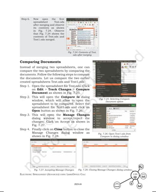 ElEctronic SprEadShEEt (advancEd) uSing librEofficE calc 139
Step 6. Now open the first
spreadsheet Test.ods
after merging and observe
its contents as shown
in Fig. 7.24. Observe
that Fig. 7.24 shows the
contents of Test.ods and
Test1.ods merged.
Comparing Documents
Instead of merging two spreadsheets, one can
compare the two spreadsheets by comparing the
documents. Follow the following steps to compare
the documents. Let us compare the two earlier
created spreadsheets Test.ods and Test1.ods
Step 1. Open the spreadsheet file Test.ods. Click
on Edit > Track Changes > Compare
Document as shown in Fig. 7.25.
Step 2. This will open the Compare to dialog
window, which will allow to open the
spreadsheet to be compared. Select the
spreadsheet file Test1.ods and click on
Open button as shown in Fig. 7.26.
Step 3. This will open the Manage Changes
dialog window to accept/reject the
changes. Click on Accept as shown in
Fig. 7.27.
Step 4. Finally click on Close button to close the
Manage Changes dialog window as
shown in Fig. 7.28.
Fig. 7.25: Selecting Compare
Document option
Fig. 7.26: Open Test1.ods from
Compare to dialog window
Fig. 7.27: Accepting Manage Changes Fig. 7.28: Closing Manage Changes dialog window
Fig. 7.24: Contents of Test.
ods after merging
2023-24
 