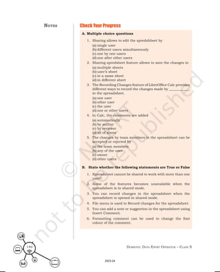 Domestic Data entry operator – class X
140
Check Your Progress
A. Multiple choice questions
1. Sharing allows to edit the spredshheet by
(a) single user
(b) different users simultaneously
(c) one by one users
(d) one after other users
2. Sharing spredsheet feature allows to save the changes in
(a) multiple sheets
(b) user’s sheet
(c) in a same sheet
(d) in different sheet
3. The Recording Changes feature of LibreOffice Calc provides
different ways to record the changes made by ____________
in the spreadsheet.
(a) one user
(b) other user
(c) the user
(d) one or other users
4. In Calc, the comments are added
(a) automatically
(b) by author
(c) by reviewer
(d) all of above
5. The changes by team members in the spreadsheet can be
accepted or rejected by
(a) the team members
(b) any of the user
(c) owner
(d) other users
B. State whether the following statements are True or False
1. Spreadsheet cannot be shared to work with more than one
user?
2. Some of the features becomes unavailable when the
spreadsheet is in shared mode.
3. You can record changes in the spreadsheet when the
spreadsheet is opened in shared mode.
4. File menu is used to Record changes for the spreadsheet.
5. You can add a note or suggestion in the spreadsheet using
Insert Comment.
6. Formatting comment can be used to change the font
colour of the comment.
notes
2023-24
 