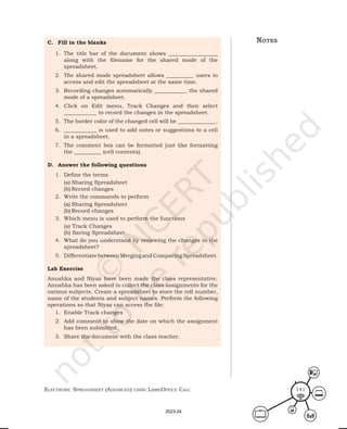 ElEctronic SprEadShEEt (advancEd) uSing librEofficE calc 141
notes
C. Fill in the blanks
1. The title bar of the document shows __________________
along with the filename for the shared mode of the
spreadsheet.
2. The shared mode spreadsheet allows __________ users to
access and edit the spreadsheet at the same time.
3. Recording changes automatically ____________ the shared
mode of a spreadsheet.
4. Click on Edit menu, Track Changes and then select
____________ to record the changes in the spreadsheet.
5. The border color of the changed cell will be ______________.
6. ____________ is used to add notes or suggestions to a cell
in a spreadsheet.
7. The comment box can be formatted just like formatting
the __________ (cell contents).
D. Answer the following questions
1. Define the terms
(a) Sharing Spreadsheet
(b) Record changes
2. Write the commands to perform
(a) Sharing Spreadsheet
(b) Record changes
3. Which menu is used to perform the functions
(a) Track Changes
(b) Saving Spreadsheet
4. What do you understand by reviewing the changes in the
spreadsheet?
5. DifferentiatebetweenMergingandComparingSpreadsheet.
Lab Exercise
Anushka and Niyaz have been made the class representative.
Anushka has been asked to collect the class assignments for the
various subjects. Create a spreadsheet to store the roll number,
name of the students and subject names. Perform the following
operations so that Niyaz can access the file:
1. Enable Track changes
2. Add comment to show the date on which the assignment
has been submitted.
3. Share the document with the class teacher.
2023-24
 