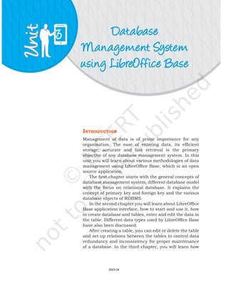 Database
Management System
using LibreOffice Base
3
IntroductIon
Management of data is of prime importance for any
organisation. The ease of entering data, its efficient
storage, accurate and fast retrieval is the primary
objective of any database management system. In this
unit you will learn about various methodologies of data
management using LibreOffice Base, which is an open
source application.
The first chapter starts with the general concepts of
database management system, different database model
with the focus on relational database. It explains the
concept of primary key and foreign key and the various
database objects of RDBMS.
In the second chapter you will learn about LibreOffice
Base application interface, how to start and use it, how
to create database and tables, enter and edit the data in
the table. Different data types used by LibreOffice Base
have also been discussed.
After creating a table, you can edit or delete the table
and set up relations between the tables to control data
redundancy and inconsistency for proper maintenance
of a database. In the third chapter, you will learn how
2023-24
 
