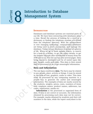 C
HAPTER
8
Introduction to Database
Management System
IntroductIon
Databases and database systems are essential parts of
our life. We have been interacting with databases since
a time. Recall the process of looking for a word in a
dictionary or finding the telephone number of a friend
from the telephone directory. With the advancement
in ever changing technology, computerized databases
are being used to store, manipulate, and manage the
database. Today, we use databases in almost all spheres
of life. When we go to book railway tickets, to search
for a book in a library, to get the salary details, to get
the balance amount after withdrawal of money from the
ATM and so on, this list can run into several pages. Data
being stored in databases can be of varied types like
text, images, audio and video. This data is then stored
and/or processed so as to get meaningful information.
Data and Information
The raw facts constitutes data. The facts may be related
to any person, place, activity or things. It may be stored
in the form of text, graphics, audio or video. This data
must be processed by any computing machine in a
proper way to generate the useful and meaningful
information. The examples of data are marks scored by
the students, weights, prices, costs, numbers of items
sold, employee names, product names, addresses, tax
codes, registration, marks etc.
Information is the processed or organized form of
data. If data is not correct or accurate, the information
obtained by processing such data may not be correct.
For example, marks obtained by students and their roll
numbers is the data, while the report card/sheet is the
2023-24
 