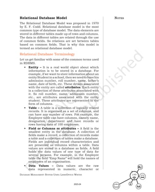 Database ManageMent systeM Using LibreOffice Writer 149
Relational Database Model
The Relational Database Model was proposed in 1970
by E. F. Codd. Relational database model is the most
common type of database model. The data elements are
stored in different tables made up of rows and columns.
The data in different tables are related through the use
of common fields. So relations are set between tables
based on common fields. That is why this model is
termed as relational database model.
Relational Database Terminology
Let us get familiar with some of the common terms used
in RDBMS.
• Entity – It is a real world object about which
information is to be stored in a database. For
example, if we want to store information about an
entityStudentinaschool,thenweneedtohavehis
admission number, roll number, name, father’s
name, date of birth, etc. These details associated
with the entity are called attributes. Each entity
is a collection of these attributes associated with
it. So roll number, name, admission number,
etc., are attributes associated with the entity
student. These attributes are represented in the
form of columns.
• Table – A table is a collection of logically related
records. It is organised as a set of columns, and
can have any number of rows. For example, the
Employee table can have columns, namely name,
designation, department and have records or
rows having data of 100 employees.
• Field or Columns or attributes – A field is the
smallest entity in the database. A collection of
fields make a record, a collection of records make
a table and a collection of tables make a database.
Fields are individual record characteristics and
are presented as columns within a table. Data
values are stored in a database as fields. A field
holds the data values of one type of data for
several persons. For example, in the Employee
table the field “Emp Name” will hold the names of
employees of an organisation.
• Data Values – Data values are the raw
data represented in numeric, character or
notes
2023-24
 