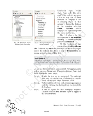 Domestic Data entry operator – class X
6
Character style, Frame
style, Page style, List style
and Table style to work on.
Click on any one of these
buttons to display a list
of existing styles in that
category. From the bottom
of the window selecting
Show Preview option
displays its style along with
the name in the list.
Fig. 1.4 shows the list
when preview is not selected
and Fig. 1.5 shows when the
preview is selected.
At the bottom of this
menu, there is a Drop Down
Fig. 1.5: Paragraph Styles with
Show previews
Fig. 1.4: Paragraph Styles
without Show previews
list, to select the filter for the style list to be displayed
above. By default this filter is set to Hierarchical as
shown at the bottom of Fig. 1.5.
Assignment 1
Select each of the Styles – Character style, Frame style, Page style,
List style and Table style and list the styles under each category.
Let us use these styles in a document. For applying any
styles, such as Paragraph, Character, Frame, Page, List,
Table follow the given steps.
Step 1. Select the text to be formatted. The selected
text may be a collection of characters, words,
lines, paragraph, page, frame or table.
Step 2. To format the selected text, choose appropriate
style by clicking the button from the top of the
Styles bar.
Step 3. A list of styles for that category appears.
Double click on the desired style to apply to
the selected text.
2023-24
 