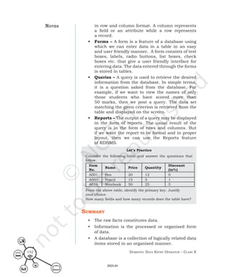 Domestic Data entry operator – class X
152
in row and column format. A column represents
a field or an attribute while a row represents
a record.
• Forms – A form is a feature of a database using
which we can enter data in a table in an easy
and user friendly manner. A form consists of text
boxes, labels, radio buttons, list boxes, check
boxes etc. that give a user friendly interface for
entering data. The data entered through the forms
is stored in tables.
• Queries – A query is used to retrieve the desired
information from the database. In simple terms,
it is a question asked from the database. For
example, if we want to view the names of only
those students who have scored more than
50 marks, then we post a query. The data set
matching the given criterion is retrieved from the
table and displayed on the screen.
• Reports – The output of a query may be displayed
in the form of reports. The usual result of the
query is in the form of rows and columns. But
if we want the report to be formal and in proper
layout, then we can use the Reports feature
of RDBMS.
Let’s Practice
Consider the following table and answer the questions that
follow.
Item
No.
Name Price Quantity
Discount
(in%)
A001 Pen 20 12 0
A003 Pencil 15 5 1
A010 Notebook 50 25 5
From the above table, identify the primary key. Justify
your choice.
How many fields and how many records does the table have?
summary
• The raw facts constitutes data.
• Information is the processed or organised form
of data.
• A database is a collection of logically related data
items stored in an organised manner.
notes
2023-24
 