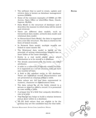Database ManageMent systeM Using LibreOffice Writer 153
• The software that is used to create, update and
retrieve data is known as database management
system (DBMS).
• Some of the common examples of DBMS are MS
Access, Open Office or LibreOffice Base, Oracle,
Ingress, MySQL.
• Data Model is the structure of database and it
describes the manner in which data will be stored
and retrieved.
• There are different data models, such as
hierarchical data model, network data model and
relational data model.
• In Hierarchical Data Model, the data is organised
into a tree like structure. The data is stored in the
form of linked records.
• In Network Data model, multiple records are
linked to same master file.
• The Relational data model is based on the
principle of setting relationships between two or
more tables of the same database.
• Entity is a real world object about which
information is to be stored in a database.
• The details associated with the entity are called
attributes.
• A table is a collection of logically related records.
It is organised as a set of columns, and can have
any number of rows.
• A field is the smallest entity in the database.
These are individual record characteristics and
are presented as columns within a table.
• Data values are the raw data represented in
numeric, character or alphanumeric form.
• The data values for all the fields related to a
person or object is called a record. It is presented
as rows within a table.
• A primary key is a field that uniquely identifies a
row in a table.
• This foreign key helps to build a relation between
two or more tables in a database.
• All the field values that are eligible to be the
primary key are the candidate keys for that table.
notes
2023-24
 